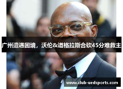广州遭遇困境，沃伦&道格拉斯合砍45分难救主