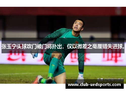 张玉宁头球攻门被门将扑出，仅以微差之毫厘错失进球。